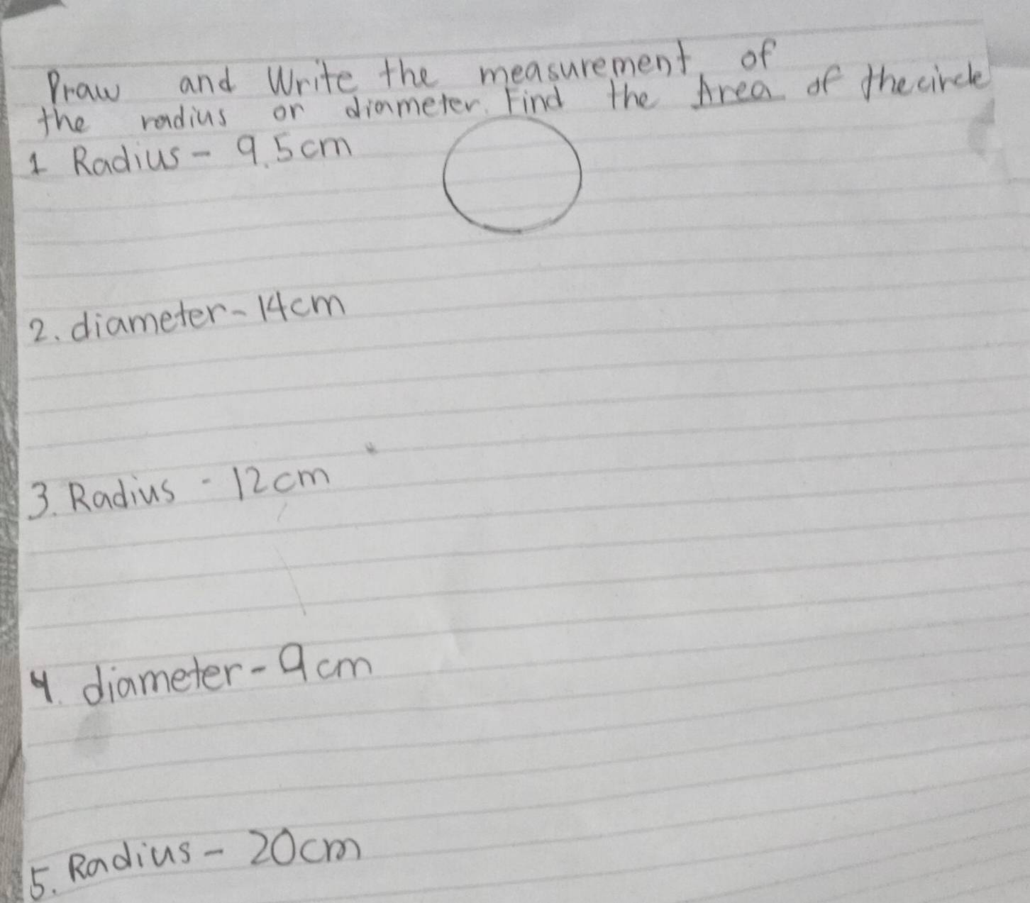 Praw and Write the measurement, of 
the radius or dimmeter. Find the Area of the circle 
1 Radius - 9. 5 cm
2. diameter- 14cm
3. Radius - 12 cm
4. diameter- 9cm
5. Radius - 20cm