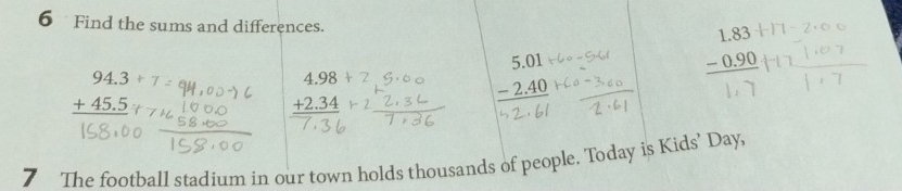 Find the sums and differences.
beginarrayr 1.83 -0.90 hline endarray
beginarrayr 94.3/ 7 +45.5 hline endarray
beginarrayr 4.98 +2.34 hline endarray
beginarrayr 5.01 -2.40 hline endarray
7 The football stadium in our town holds thousands of people. Today is Kids’ Day,