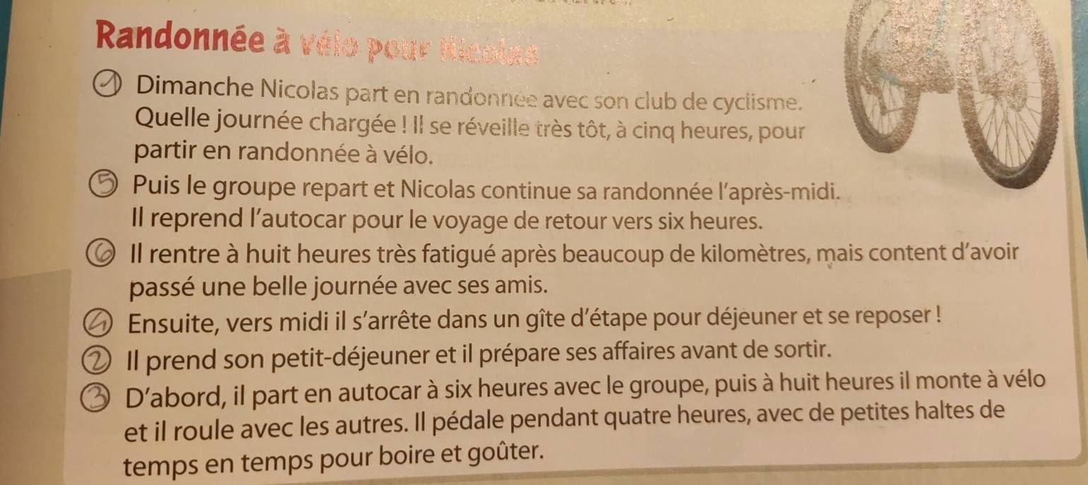 Randonnée à vélo pour tl 
Dimanche Nicolas part en randonnée avec son club de cyclisme. 
Quelle journée chargée ! Il se réveille très tôt, à cinq heures, pour 
partir en randonnée à vélo. 
Puis le groupe repart et Nicolas continue sa randonnée l'après-midi. 
Il reprend l’autocar pour le voyage de retour vers six heures. 
O Il rentre à huit heures très fatigué après beaucoup de kilomètres, mais content d'avoir 
passé une belle journée avec ses amis. 
) Ensuite, vers midi il s’arrête dans un gîte d’étape pour déjeuner et se reposer ! 
) Il prend son petit-déjeuner et il prépare ses affaires avant de sortir. 
D’abord, il part en autocar à six heures avec le groupe, puis à huit heures il monte à vélo 
et il roule avec les autres. Il pédale pendant quatre heures, avec de petites haltes de 
temps en temps pour boire et goûter.