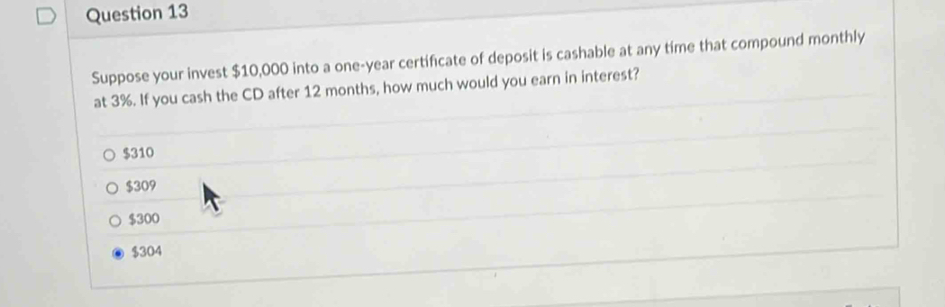 Suppose your invest $10,000 into a one-year certificate of deposit is cashable at any time that compound monthly
at 3%. If you cash the CD after 12 months, how much would you earn in interest?
$310
$309
$300
$304