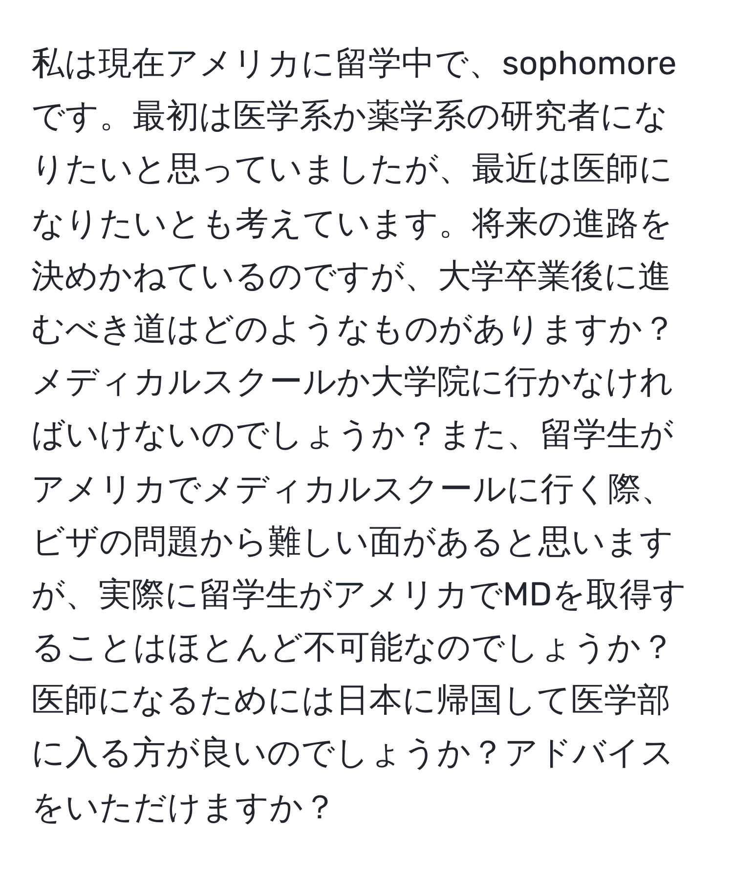 私は現在アメリカに留学中で、sophomore です。最初は医学系か薬学系の研究者になりたいと思っていましたが、最近は医師になりたいとも考えています。将来の進路を決めかねているのですが、大学卒業後に進むべき道はどのようなものがありますか？メディカルスクールか大学院に行かなければいけないのでしょうか？また、留学生がアメリカでメディカルスクールに行く際、ビザの問題から難しい面があると思いますが、実際に留学生がアメリカでMDを取得することはほとんど不可能なのでしょうか？医師になるためには日本に帰国して医学部に入る方が良いのでしょうか？アドバイスをいただけますか？