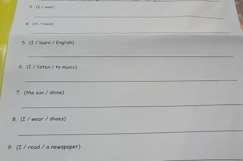 (I / eat) 
_ 
4.(it / rain) 
_ 
5.(I / learn / English) 
_ 
6. (I / listen / to music) 
_ 
7. (the sun / shine) 
_ 
8. (I / wear / shoes) 
_ 
9. (I / read / a newspaper)