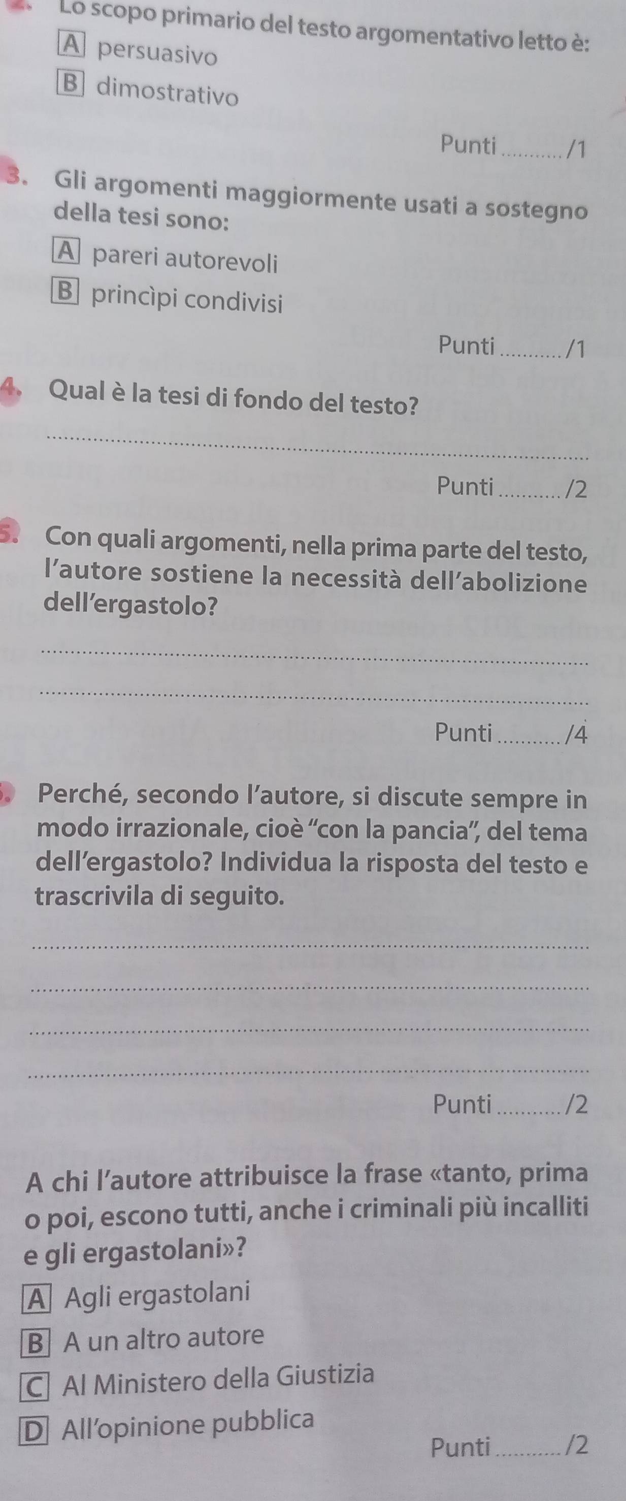 Lo scopo primario del testo argomentativo letto è:
A persuasivo
B dimostrativo
Punti_ /1
3. Gli argomenti maggiormente usati a sostegno
della tesi sono:
A pareri autorevoli
B princìpi condivisi
Punti_ /1
4. Qual è la tesi di fondo del testo?
_
Punti_ /2
5. Con quali argomenti, nella prima parte del testo,
l’autore sostiene la necessità dell’abolizione
dell'ergastolo?
_
_
Punti_ /4
Perché, secondo l’autore, si discute sempre in
modo irrazionale, cioè ''con la pancia'', del tema
dell’ergastolo? Individua la risposta del testo e
trascrivila di seguito.
_
_
_
_
Punti _/2
A chi l’autore attribuisce la frase «tanto, prima
o poi, escono tutti, anche i criminali più incalliti
e gli ergastolani»?
A Agli ergastolani
B A un altro autore
C| Al Ministero della Giustizia
D All’opinione pubblica
Punti _/2