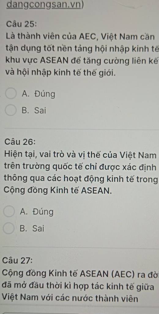 dangcongsan.vn)
Câu 25:
Là thành viên của AEC, Việt Nam cần
tận dụng tốt nền tảng hội nhập kinh tế
khu vực ASEAN để tăng cường liên kế
và hội nhập kinh tế thế giới.
A. Đúng
B. Sai
Câu 26:
Hiện tại, vai trò và vị thế của Việt Nam
trên trường quốc tế chỉ được xác định
thông qua các hoạt động kinh tế trong
Cộng đồng Kinh tế ASEAN.
A. Đúng
B. Sai
Câu 27:
Cộng đồng Kinh tế ASEAN (AEC) ra đờ
đã mở đầu thời kì hợp tác kinh tế giữa
Việt Nam với các nước thành viên