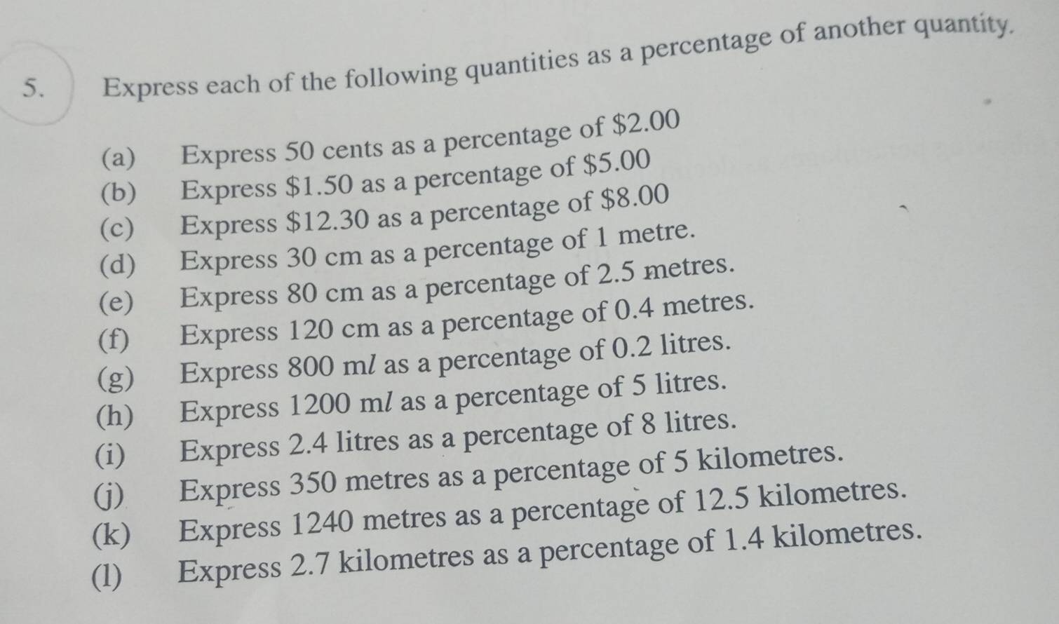 Express each of the following quantities as a percentage of another quantity. 
(a) Express 50 cents as a percentage of $2.00
(b) Express $1.50 as a percentage of $5.00
(c) Express $12.30 as a percentage of $8.00
(d) Express 30 cm as a percentage of 1 metre. 
(e) Express 80 cm as a percentage of 2.5 metres. 
(f) Express 120 cm as a percentage of 0.4 metres. 
(g) Express 800 ml as a percentage of 0.2 litres. 
(h) Express 1200 ml as a percentage of 5 litres. 
(i) Express 2.4 litres as a percentage of 8 litres. 
(j) Express 350 metres as a percentage of 5 kilometres. 
(k) Express 1240 metres as a percentage of 12.5 kilometres. 
(l) Express 2.7 kilometres as a percentage of 1.4 kilometres.