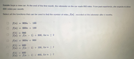 Natalle buys a new car. At the end of the first month, the odometer on the car reads 800 miles. From past experience, she expects to drive
900 miles per month
Select all the functions that can be used to find the number of miles. f(n) , recorded on the odometer after n moniths .
f(n)=900n-100
f(n)=800n+100
f(1)=900
f(n)=f(n-1)+800 , for n ≥ 2
f(n)=900n+800
f(1)=800
f(n)=f(n-1)+100 , for n ≥ 2
f(1)=800
f(n)=f(n-1)+900 for n ≥ 2