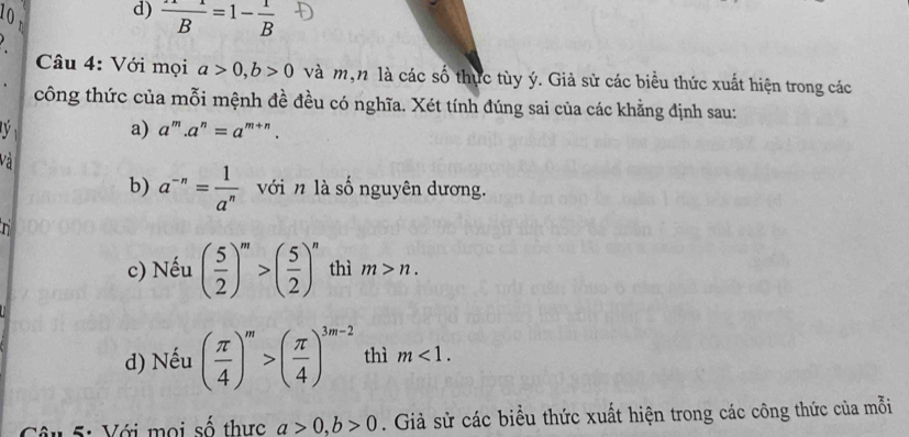 10
d) frac B=1-frac B
Câu 4: Với mọi a>0, b>0 và m,n là các số thực tùy ý. Giả sử các biểu thức xuất hiện trong các
công thức của mỗi mệnh đề đều có nghĩa. Xét tính đúng sai của các khẳng định sau:
a) a''.a^n=a^(m+n). 
Và
b) a^(-n)= 1/a^n  với n là số nguyên dương.
n
c) Nếu ( 5/2 )^m>( 5/2 )^n thì m>n. 
d) Nếu ( π /4 )^m>( π /4 )^3m-2 thì m<1</tex>. 
Câu 5: Với mọi số thực a>0, b>0. Giả sử các biểu thức xuất hiện trong các công thức của mỗi