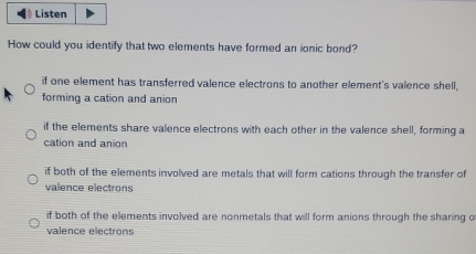 Listen
How could you identify that two elements have formed an ionic bond?
if one element has transferred valence electrons to another element's valence shell,
forming a cation and anion
if the elements share valence electrons with each other in the valence shell, forming a
cation and anion
if both of the elements involved are metals that will form cations through the transfer of
valence electrons
if both of the elements involved are nonmetals that will form anions through the sharing o
valence electrons