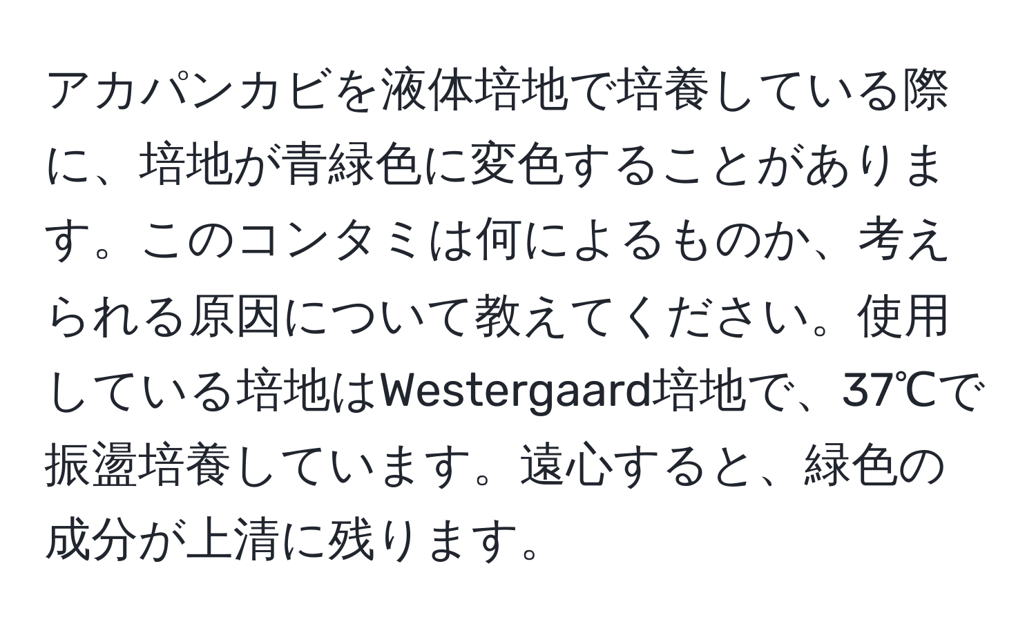 アカパンカビを液体培地で培養している際に、培地が青緑色に変色することがあります。このコンタミは何によるものか、考えられる原因について教えてください。使用している培地はWestergaard培地で、37℃で振盪培養しています。遠心すると、緑色の成分が上清に残ります。