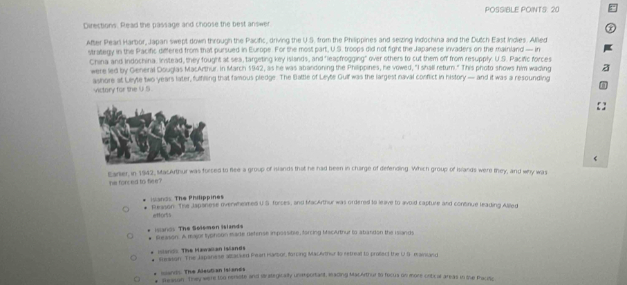 POSSIBLE POINTS: 20
Directions. Read the passage and choose the best answer.
After Pearl Harbor, Japan swept down through the Pacific, driving the U.S. from the Philippines and seizing Indochina and the Dutch East Indies. Allied
strategy in the Pacific differed from that pursued in Europe. For the most part, U.S. troops did not fight the Japanese invaders on the mainland — in
China and Indochina. Instead, they fought at sea, targeting key islands, and "leapfrogging" over others to cut them off from resupply. U.S. Pacific forces
were led by General Douglas MacArthur. In March 1942, as he was abandoning the Philippines, he vowed, "I shall return." This photo shows him wading
ashore at Leyte two years later, fulfilling that famous pledge. The Battle of Leyte Guif was the largest naval conflict in history — and it was a resounding
victory for the U.S.
<
Earlier, in 1942, MacArthur was forced to flee a group of islands that he had been in charge of defending. Which group of islands were they, and why was
he forced to flee?
slands: The Philippines  Reason. The Japanese overwhelmed U.S. forces, and MacArthur was ordered to leave to avoid capture and continue leading Allled
efforts
istands The Solomon Islands
Reason. A major typhoon made defense impossible, forcing MacArthur to abandon the islands
Islands. The Hawalian Islands
Reason. The Japanese attacked Pearl Harbor, forcing MacArthur to retreat to protect the U.S mainlard
Ians. The Aleutian Islands. Reason. They were too remote and strategically unimportant, leading MacArthur to focus on more critical areas in the Pacific