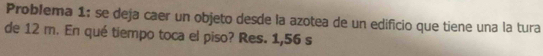 Problema 1: se deja caer un objeto desde la azotea de un edificio que tiene una la tura 
de 12 m. En qué tiempo toca el piso? Res. 1,56 s