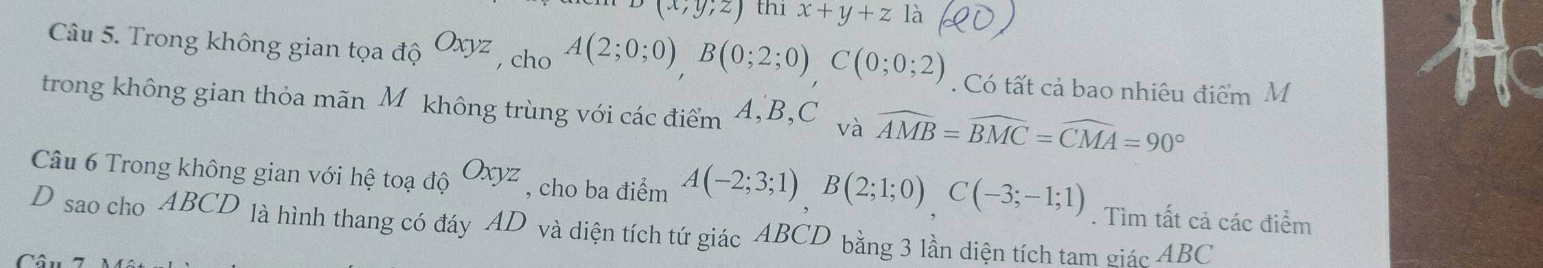 (x,y;z) thi x+y+z là 
Câu 5. Trong không gian tọa độ Oxyz , cho A(2;0;0)B(0;2;0), C(0;0;2). Có tất cả bao nhiêu điểm M 
trong không gian thỏa mãn Mộkhông trùng với các điểm 4, B, C và widehat AMB=widehat BMC=widehat CMA=90°
Câu 6 Trong không gian với hệ toạ độ Oxyz , cho ba điểm A(-2;3;1)B(2;1;0)C(-3;-1;1). Tìm tất cả các điểm 
D sao cho ABCD là hình thang có đáy AD và diện tích tứ giác ABCD bằng 3 lần diện tích tam giác ABC