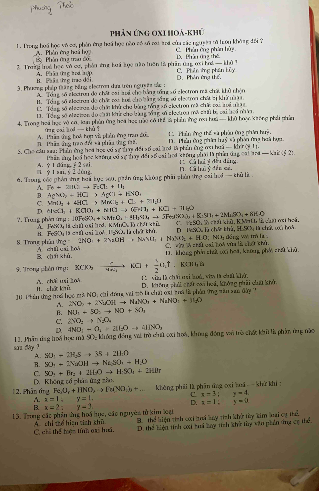 phản ứng oxi hoá-khử
1. Trong hoá học vô cơ, phản ứng hoá học nào có số oxi hoá của các nguyên tố luôn không đổi ?
A. Phản ứng hoá hợp. C. Phản ứng phân hủy.
B Phản ứng trao đổi. D. Phản ứng thế.
2. Trong hoá học vô cơ, phản ứng hoá học nào luôn là phản ứng oxi hoá — khử ?
Á. Phản ứng hoá hợp. C. Phản ứng phân hủy.
B. Phản ứng trao đổi. D. Phản ứng thế.
3. Phương pháp thăng bằng electron dựa trên nguyên tắc :
A. Tổng số electron do chất oxi hoá cho bằng tổng số electron mà chất khử nhận.
B. Tổng số electron do chất oxi hoá cho bằng tổng số electron chất bị khử nhận.
C. Tổng số electron do chất khử cho bằng tổng số electron mà chất oxi hoá nhận.
D. Tổng số electron do chất khử cho bằng tổng số electron mà chất bị oxi hoá nhận.
4. Trong hoá học vô cơ, loại phản ứng hoá học nào có thể là phản ứng oxi hoá — khử hoặc không phải phản
ứng oxi hoá — khử ?
A. Phản ứng hoá hợp và phản ứng trao đổi. C. Phản ứng thế và phản ứng phân huy.
B. Phản ứng trao đổi và phản ứng thế. D. Phản ứng phân huỷ và phản ứng hoá hợp.
5. Cho câu sau: Phản ứng hoá học có sự thay đổi số oxi hoá là phản ứng oxi hoá — khử (ý 1).
Phản ứng hoá học không có sự thay đổi số oxi hoá không phải là phản ứng oxi hoá — khử (ý 2).
A. ý 1 đúng, ý 2 sai. C. Cả hai ý đều đúng.
B. ý 1 sai, ý 2 đúng. D. Cả hai ý đều sai.
6. Trong các phản ứng hoá học sau, phản ứng không phải phản ứng oxi hoá — khử là :
A. Fe+2HClto FeCl_2+H_2
B. AgNO_3+HClto AgCl+HNO_3
C. MnO_2+4HClto MnCl_2+Cl_2+2H_2O
D. 6FeCl_2+KClO_3+6HClto 6FeCl_3+KCl+3H_2O
7. Trong phản ứng : :10FeSO_4+KMnO_4+8H_2SO_4to 5Fe_2(SO_4)_3+K_2SO_4+2MnSO_4+8H_2O FeSO_4 4 là chất khử, KMnO4 là chất oxi hoá.
A. FeSO 04 là chất oxi hoá, KMnO_4 là chất khử. C.
B. FeSO₄ là chất oxi hoá, H_2SO_4 là chất khử. D. FeSO_4 là chất khử, H_2SO_4 4 là chất oxi hoá.
8. Trong phản ứng : 2NO_2+2NaOHto NaNO_3+NaNO_2+H_2O;NO_2 : đóng vai trò là :
A. chất oxi hoá. C. vừa là chất oxi hoá vừa là chất khử.
B. chất khử.  D. không phải chất oxi hoá, không phải chất khử.
9. Trong phản ứng: KClO_3xrightarrow t°KCl+ 3/2 O_2uparrow .KClO_3la
A. chất oxi hoá. C. vừa là chất oxi hoá, vừa là chất khử.
B. chất khử. D. không phải chất oxi hoá, không phải chất khử.
10. Phản ứng hoá học mà NO_2 chỉ đóng vai trò là chất oxi hoá là phản ứng nào sau đây ?
A. 2NO_2+2NaOHto NaNO_3+NaNO_2+H_2O
B. NO_2+SO_2to NO+SO_3
C. 2NO_2to N_2O_4
D. 4NO_2+O_2+2H_2Oto 4HNO_3
11. Phản ứng hoá học mà SO_2 không đóng vai trò chất oxi hoá, không đóng vai trò chất khử là phản ứng nào
sau đây ?
A. SO_2+2H_2Sto 3S+2H_2O
B. SO_2+2NaOHto Na_2SO_3+H_2O
C. SO_2+Br_2+2H_2Oto H_2SO_4+2HBr
D. Không có phản ứng nào.
12. Phản ứng Fe_xO_y+HNO_3to Fe(NO_3)_3+... không phải là phản ứng oxi hoá — khử khi :
C. x=3;y=4.
A. x=1;y=1.
D. x=1;y=0.
B. x=2;y=3.
13. Trong các phản ứng hoá học, các nguyên tử kim loại
A. chỉ thể hiện tính khử. B. thể hiện tính oxi hoá hay tính khử tùy kim loại cụ thể.
C. chỉ thể hiện tính oxi hoá. D. thể hiện tính oxi hoá hay tính khử tùy vào phản ứng cụ thể.