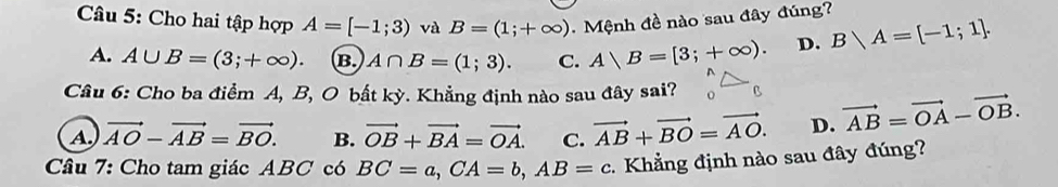 Cho hai tập hợp A=[-1;3) và B=(1;+∈fty ) Mệnh đề nào sau đây đúng?
A. A∪ B=(3;+∈fty ). B. A∩ B=(1;3). C. A|B=[3;+∈fty ). D. Blambda A=[-1;1]. 
Câu 6: Cho ba điểm A, B, O bất kỳ. Khẳng định nào sau đây sai? B vector AB=vector OA-vector OB.
A vector AO-vector AB=vector BO. B. vector OB+vector BA=vector OA. C. vector AB+vector BO=vector AO. D.
Câu 7: Cho tam giác ABC có BC=a, CA=b, AB=c Khẳng định nào sau đây đúng?