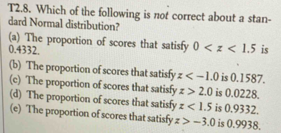 T2.8. Which of the following is not correct about a stan-
dard Normal distribution?
(a) The proportion of scores that satisfy 0
0.4332. is
(b) The proportion of scores that satisfy z is 0.1587.
(c) The proportion of scores that satisfy z>2.0 is 0.0228.
(d) The proportion of scores that satisfy z<1.5 is 0.9332.
(e) The proportion of scores that satisfy z>-3.0 is 0.9938.