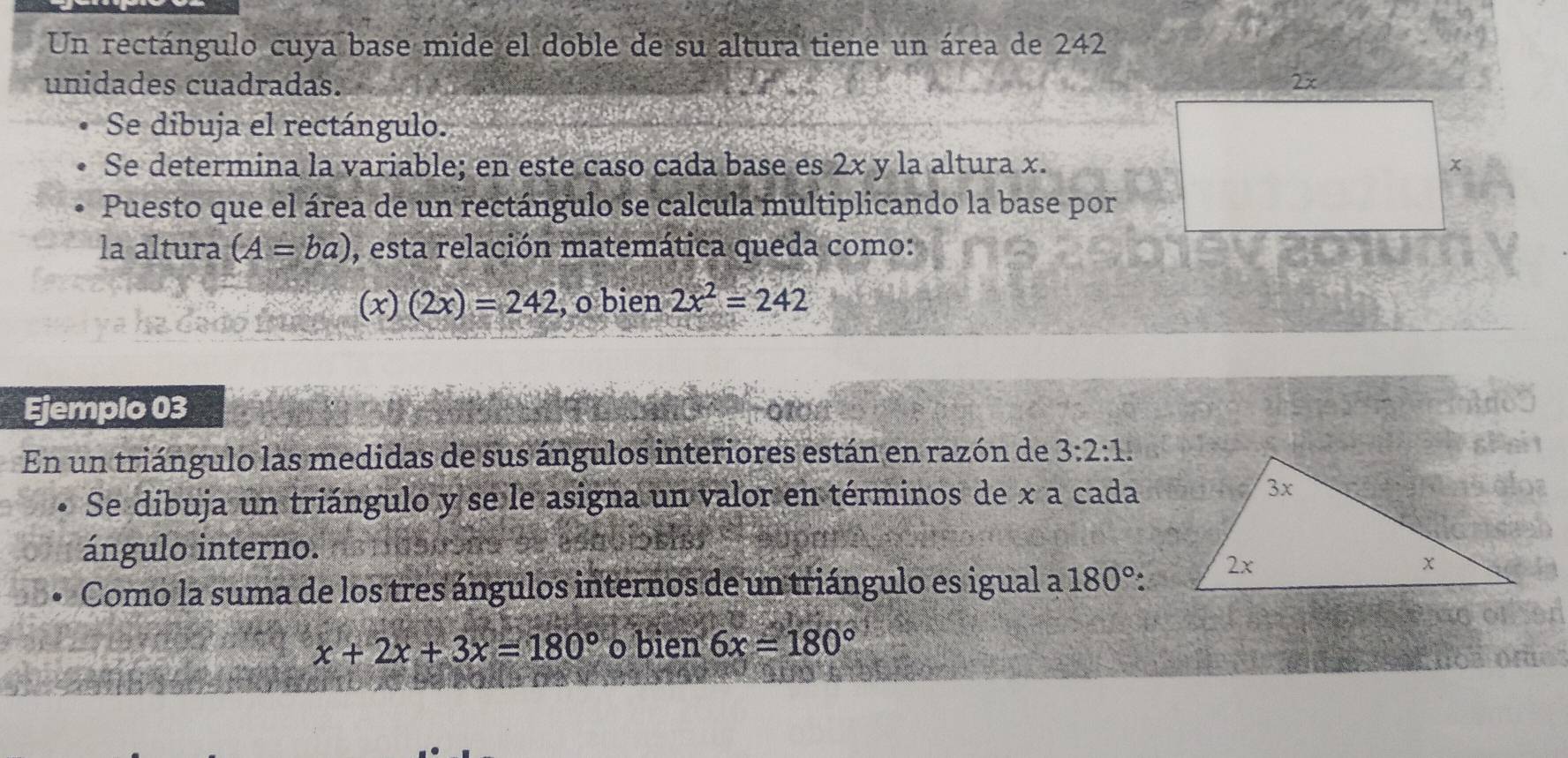 Un rectángulo cuya base mide el doble de su altura tiene un área de 242
unidades cuadradas. 
Se dibuja el rectángulo. 
Se determina la variable; en este caso cada base es 2x y la altura x. 
Puesto que el área de un rectángulo se calcula multiplicando la base por 
la altura (A=ba) , esta relación matemática queda como: 
(x) (2x)=242 , o bien 2x^2=242
Ejemplo 03 
En un triángulo las medidas de sus ángulos interiores están en razón de 3:2:1. 
Se dibuja un triángulo y se le asigna un valor en términos de x a cada 
ángulo interno. 
Como la suma de los tres ángulos internos de un triángulo es igual a 180° :
x+2x+3x=180° o bien 6x=180°