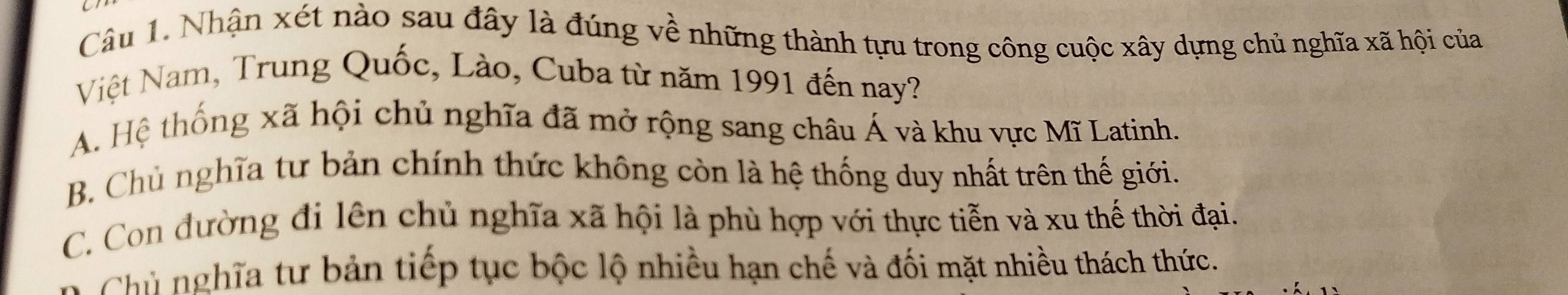 Nhận xét nào sau đây là đúng về những thành tựu trong công cuộc xây dựng chủ nghĩa xã hội của
Việt Nam, Trung Quốc, Lào, Cuba từ năm 1991 đến nay?
A. Hệ thống xã hội chủ nghĩa đã mở rộng sang châu Á và khu vực Mĩ Latinh.
B. Chủ nghĩa tư bản chính thức không còn là hệ thống duy nhất trên thế giới.
C. Con đường đi lên chủ nghĩa xã hội là phù hợp với thực tiễn và xu thế thời đại.
Chủ nghĩa tư bản tiếp tục bộc lộ nhiều hạn chế và đối mặt nhiều thách thức.