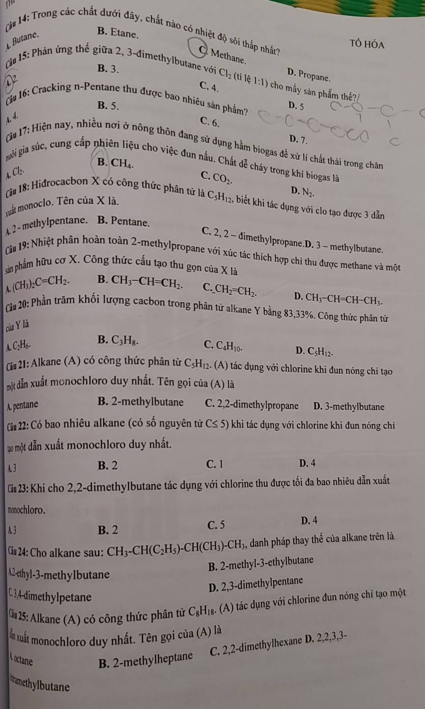 Ju 14: Trong các chất dưới đây, chất nào có nhiệt độ sôi thắp nhất?
4 Butane.
B. Etane.
TÔ HÓA
Methane.
B. 3.
Càu 15: Phản ứng thế giữa 2, 3-đimethylbutane với Cl_2 (tỉ lệ 1:1) cho mấy sản phẩm thế?
D. Propane.
C. 4.
(u 16: Cracking n-Pentane thu được bao nhiêu sản phẩm? D. 5
B. 5.
A. 4.
C. 6.
D. 7.
* Cu 17: Hiện nay, nhiều nơi ở nông thôn đang sử dụng hầm biogas đề xử lí chất thái trong chăn
B. CH_4.
nuôi gia súc, cung cấp nhi lu cho việc đun nấu. Chất dễ cháy trong khí biogas là
Cb.

C. CO_2.
D. N_2.
Câu 18: Hiđrocacbon X có công thức phân tử là C_5H_12 , biết khi tác dụng với clo tạo được 3 dẫn
xuất monoclo. Tên của X là.
A. 2 - methylpentane. B. Pentane.
C. 2, 2 - dimethylpropane.D. 3 - methylbutane.
Càu 19: Nhiệt phân hoàn toàn 2-methylpropane với xúc tác thích hợp chi thu được methane và một
sản phẩm hữu cơ X. Công thức cấu tạo thu gọn của X là
A. (CH_3)_2C=CH_2.
B. CH_3-CH=CH_2. C. _ CH_2=CH_2. D. CH_3-CH=CH-CH_3.
Cu 20: Phần trăm khối lượng cacbon trong phân tử alkane Y bằng 83,33%. Công thức phân từ
của Y là
B. C_3H_8. C.
A. C_2H_6. C_4H_10.
D. C_5H_12.
Ciu 21: Alkane (A) có công thức phân từ C_5H_12. (A) tác dụng với chlorine khi đun nóng chi tạo
một đẫn xuất monochloro duy nhất. Tên gọi của (A) là
B. 2-methylbutane
A. pentane C. 2,2-dimethylpropane D. 3-methylbutane
Ciu 22: Có bao nhiêu alkane (có số nguyên tử C≤ 5) khi tác dụng với chlorine khi đun nóng chỉ
t0 một dẫn xuất monochloro duy nhất.
A. 3 B. 2 C. 1 D. 4
Ciu 23: Khi cho 2,2-dimethylbutane tác dụng với chlorine thu được tối đa bao nhiêu dẫn xuất
monochloro.
A. 3 B. 2 C. 5 D. 4
Ciu 24: Cho alkane sau: CH_3-CH(C_2H_5)-CH(CH_3)-CH_3, danh pháp thay th  lambda /a  : của alkane trên là
B. 2-methyl-3-ethylbutane
A.2-ethyl-3-methylbutane
D. 2,3-dimethylpentane
C. 3,4-dimethylpetane
Cầu 25: Alkane (A) có công thức phân tử C_8H_18 : (A) tác dụng với chlorine đun nóng chỉ tạo một
ẩn xuất monochloro duy nhất. Tên gọi của (A) là
C. 2,2-dimethylhexane D. 2,2,3,3-
Loctane B. 2-methylheptane
uramethylbutane