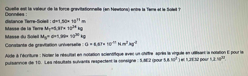 Quelle est la valeur de la force gravitationnelle (en Newtons) entre la Terre et le Soleil ? 
* Données : 
distance Terre-Soleil : d=1,50* 10^(11)m
Masse de la Terre M_T=5,97* 10^(24)kg
Masse du Soleil M_S=d=1,99* 10^(30)kg
Constante de gravitation universelle : G=6,67* 10^(-11) N..m^2.kg^(-2)
Aide à l'écriture : Noter le résultat en notation scientifique avec un chiffre après la virgule en utilisant la notation E pour la 
puisannce de 10. Les résultats suivants respectent la consigne : 5,8E2 (pour 5, 8.10^2 et ,2E32 pour 1,2.10^(32).