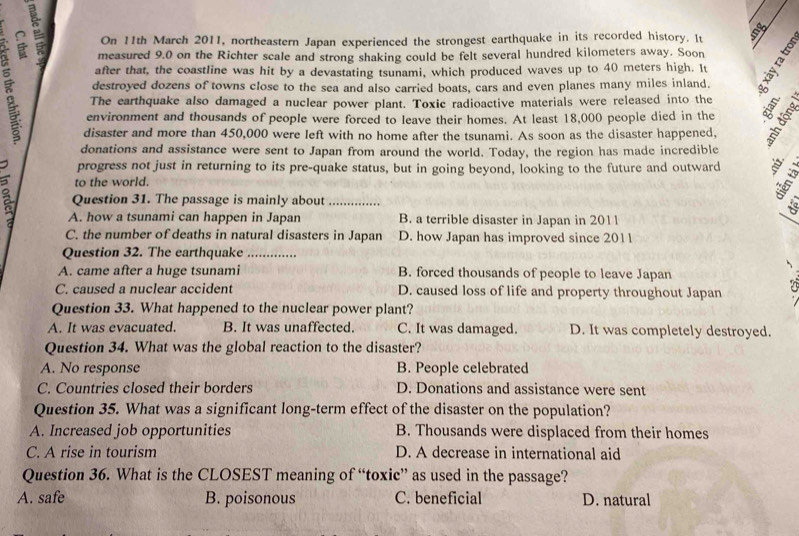 On 11th March 2011, northeastern Japan experienced the strongest earthquake in its recorded history. It I
measured 9.0 on the Richter scale and strong shaking could be felt several hundred kilometers away. Soon
after that, the coastline was hit by a devastating tsunami, which produced waves up to 40 meters high. It
destroyed dozens of towns close to the sea and also carried boats, cars and even planes many miles inland.
The earthquake also damaged a nuclear power plant. Toxic radioactive materials were released into the
environment and thousands of people were forced to leave their homes. At least 18,000 people died in the
disaster and more than 450,000 were left with no home after the tsunami. As soon as the disaster happened,
donations and assistance were sent to Japan from around the world. Today, the region has made incredible
progress not just in returning to its pre-quake status, but in going beyond, looking to the future and outward
to the world.
Question 31. The passage is mainly about_
A. how a tsunami can happen in Japan B. a terrible disaster in Japan in 2011
_
C. the number of deaths in natural disasters in Japan D. how Japan has improved since 2011
Question 32. The earthquake_
A. came after a huge tsunami B. forced thousands of people to leave Japan

C. caused a nuclear accident D. caused loss of life and property throughout Japan
Question 33. What happened to the nuclear power plant?
A. It was evacuated. B. It was unaffected. C. It was damaged. D. It was completely destroyed.
Question 34. What was the global reaction to the disaster?
A. No response B. People celebrated
C. Countries closed their borders D. Donations and assistance were sent
Question 35. What was a significant long-term effect of the disaster on the population?
A. Increased job opportunities B. Thousands were displaced from their homes
C. A rise in tourism D. A decrease in international aid
Question 36. What is the CLOSEST meaning of “toxic” as used in the passage?
A. safe B. poisonous C. beneficial D. natural
