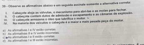 Observe as afirmativas abaixo e em seguida assinale somente a alternativa correta:
l. Cabeçote aloja as válvulas, o mecanismo para abri-las e as molas para fechar.
II. O cabeçote contem dutos de admissão e escapamento e as câmaras de explosão.
III. O cabeçote armazena o óleo que lubrifica o motor. ~
IV. Na maioria dos veículos o cabeçote é a maior e mais pesada peça do motor.
a) As afirmativas I e IV estão corretas.
b) As afirmativas II e IV estão incorretas
c).As afirmativas I e II estão corretas.
d) As afirmativas I e III estão incorretas.