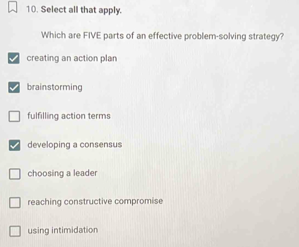 Select all that apply.
Which are FIVE parts of an effective problem-solving strategy?
creating an action plan
brainstorming
fulfilling action terms
developing a consensus
choosing a leader
reaching constructive compromise
using intimidation