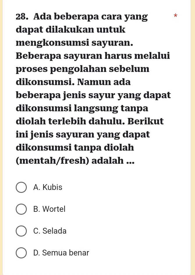 Ada beberapa cara yang
dapat dilakukan untuk
mengkonsumsi sayuran.
Beberapa sayuran harus melalui
proses pengolahan sebelum
dikonsumsi. Namun ada
beberapa jenis sayur yang dapat
dikonsumsi langsung tanpa
diolah terlebih dahulu. Berikut
ini jenis sayuran yang dapat
dikonsumsi tanpa diolah
(mentah/fresh) adalah ...
A. Kubis
B. Wortel
C. Selada
D. Semua benar