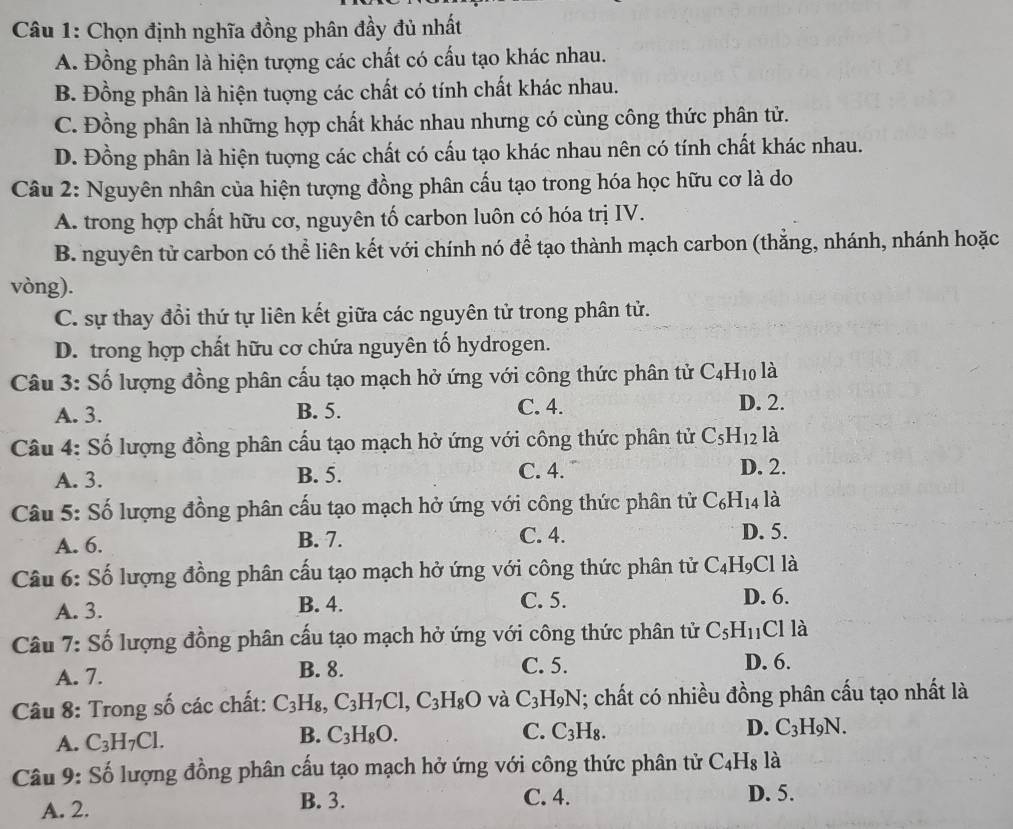 Chọn định nghĩa đồng phân đầy đủ nhất
A. Đồng phân là hiện tượng các chất có cấu tạo khác nhau.
B. Đồng phân là hiện tuợng các chất có tính chất khác nhau.
C. Đồng phân là những hợp chất khác nhau nhưng có cùng công thức phân tử.
D. Đồng phân là hiện tuợng các chất có cấu tạo khác nhau nên có tính chất khác nhau.
Câu 2: Nguyên nhân của hiện tượng đồng phân cấu tạo trong hóa học hữu cơ là do
A. trong hợp chất hữu cơ, nguyên tố carbon luôn có hóa trị IV.
B. nguyên tử carbon có thể liên kết với chính nó để tạo thành mạch carbon (thẳng, nhánh, nhánh hoặc
vòng).
C. sự thay đổi thứ tự liên kết giữa các nguyên tử trong phân tử.
D. trong hợp chất hữu cơ chứa nguyên tố hydrogen.
Câu 3: Số lượng đồng phân cấu tạo mạch hở ứng với công thức phân tử C_4H_10 là
A. 3. B. 5. C. 4. D. 2.
Câu 4: Số lượng đồng phân cấu tạo mạch hở ứng với công thức phân tử C_5H_12 là
A. 3. C. 4. D. 2.
B. 5.
Câu 5: Số lượng đồng phân cấu tạo mạch hở ứng với công thức phân tử C_6H_14 là
C. 4.
A. 6. B. 7. D. 5.
Câu 6: Số lượng đồng phân cấu tạo mạch hở ứng với công thức phân tử C_4H_9 C1 là
A. 3. B. 4.
C. 5. D. 6.
Câu 7: Số lượng đồng phân cấu tạo mạch hở ứng với công thức phân tử C_5H_11 Cl là
A. 7. C. 5. D. 6.
B. 8.
Câu 8: Trong số các chất: C_3H_8 C_3H_7Cl,C_3H_8O và C_3 H9N; chất có nhiều đồng phân cấu tạo nhất là
A. C_3H_7Cl.
B. C_3H_8O. C. C_3H_8. D. C_3H_9N.
Câu 9: Số lượng đồng phân cấu tạo mạch hở ứng với công thức phân tử C_4H_8 là
A. 2. B. 3. C. 4. D. 5.