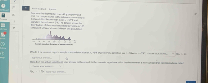 Fill in the Blank 4 points 
Suppose the thermostat is working properly and 
B that the temperatures in the cabin vary according to 
ourses standard deviation a normal distribution with mean . The dotplot shows the and 
1
mu =50°F
sigma =3°F
2 simulated SRSs of size distribution of the sample standard deviation in 100 from this population.
n=10
story s_2=5°F or greater in a sample of size when 
Would it be unusual to get a sample standard deviation of n=10 a=3°F choose your answer.. P(s,>5>5)=
type your answer.. 
Based on the actual sample and your answer to Question 2, is there convincing evidence that the thermometer is more variable than the manufacturer claims? 
choose your answer..
P(s_x<1.5)= type youir answer...