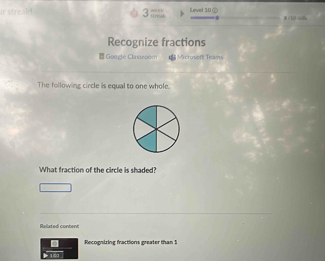 streak! 3 streak week Level 10 ① 
3 /10 thến 
Recognize fractions 
Googie Classroom Microsoft Teams 
The following circle is equal to one whole. 
What fraction of the circle is shaded? 
Related content 
Recognizing fractions greater than 1
1:03