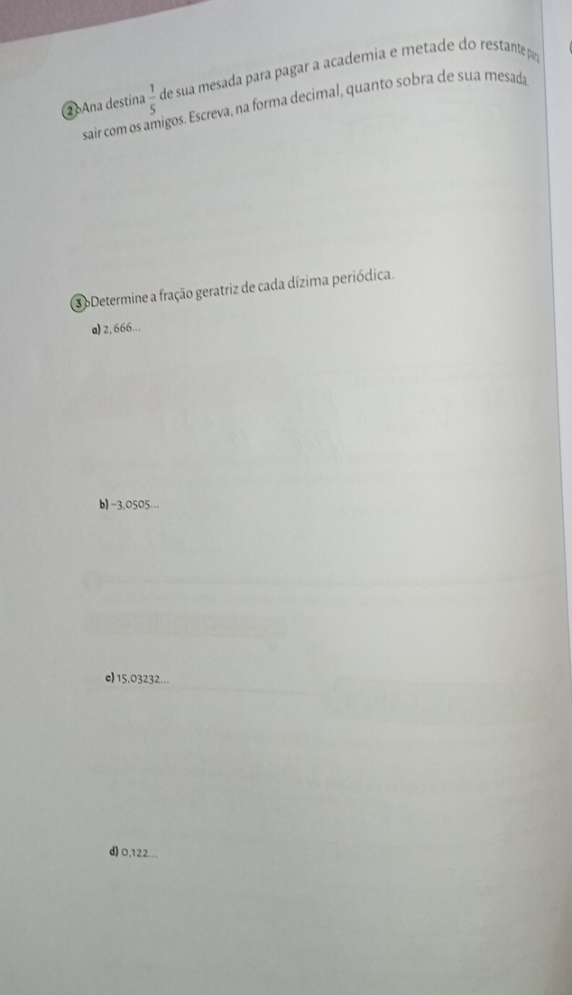 ② Ana destina  1/5  de sua mesada para pagar a academia e metade do restantepar
sair com os amigos. Escreva, na forma decimal, quanto sobra de sua mesada
3 oDetermine a fração geratriz de cada dízima periódica.
a) 2, 666...
b) -3,0505...
c) 15,03232...
d) 0,122...