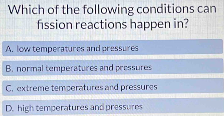 Which of the following conditions can
fission reactions happen in?
A. low temperatures and pressures
B. normal temperatures and pressures
C. extreme temperatures and pressures
D. high temperatures and pressures