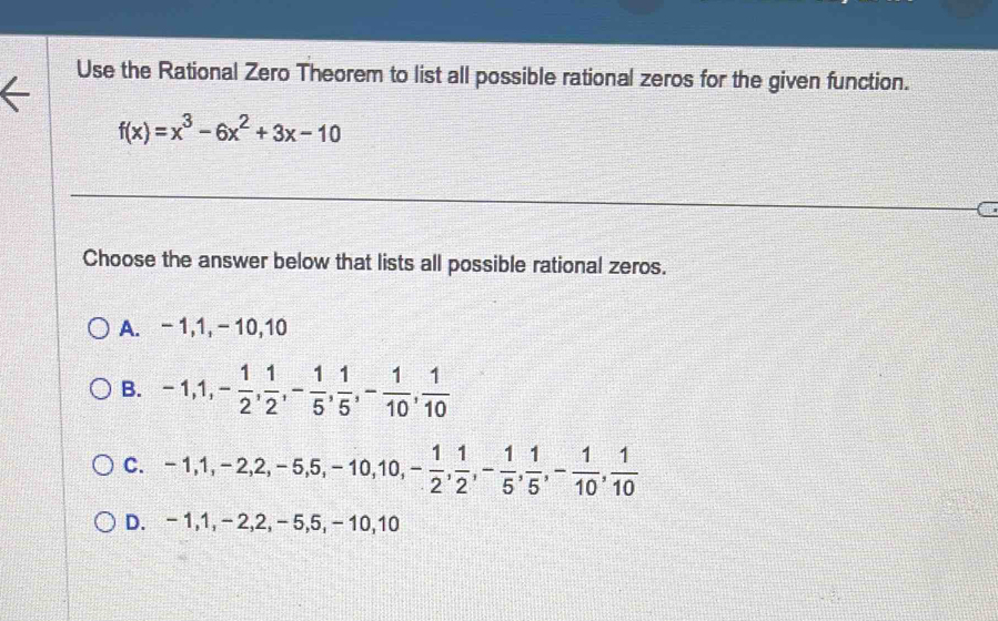 Use the Rational Zero Theorem to list all possible rational zeros for the given function.
f(x)=x^3-6x^2+3x-10
Choose the answer below that lists all possible rational zeros.
A. - 1, 1, - 10, 10
B. -1, 1, - 1/2 ,  1/2 , - 1/5 ,  1/5 , - 1/10 ,  1/10 
C. -1, 1, -2, 2, -5, 5, -10, 10, - 1/2 ,  1/2 , - 1/5 ,  1/5 , - 1/10 ,  1/10 
D. -1, 1, -2, 2, -5, 5, -10, 10