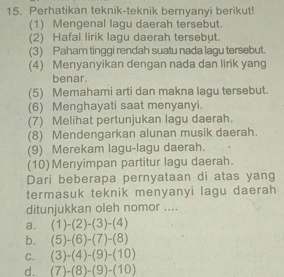 Perhatikan teknik-teknik bernyanyi berikut!
(1) Mengenal lagu daerah tersebut.
(2) Hafal lirik lagu daerah tersebut.
(3) Paham tinggi rendah suatu nada lagu tersebut.
(4) Menyanyikan dengan nada dan lirik yang
benar.
(5) Memahami arti dan makna lagu tersebut.
(6) Menghayati saat menyanyi.
(7) Melihat pertunjukan lagu daerah.
(8) Mendengarkan alunan musik daerah.
(9) Merekam lagu-lagu daerah.
(10)Menyimpan partitur lagu daerah.
Dari beberapa pernyataan di atas yang
termasuk teknik menyanyi lagu daerah
ditunjukkan oleh nomor ....
a. (1)-(2)-(3)-(4)
b. (5)-(6)-(7)-(8)
C. (3)-(4)-(9)-(10)
d. (7)-(8)-(9)-(10)