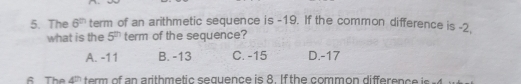 The 6^(th) term of an arithmetic sequence is -19. If the common difference is -2.
what is the 5^(th) term of the sequence?
A. -11 B. -13 C. -15 D. -17
s The 4 term of an arithmetic sequence is 8. Ifthe common difference is. 4