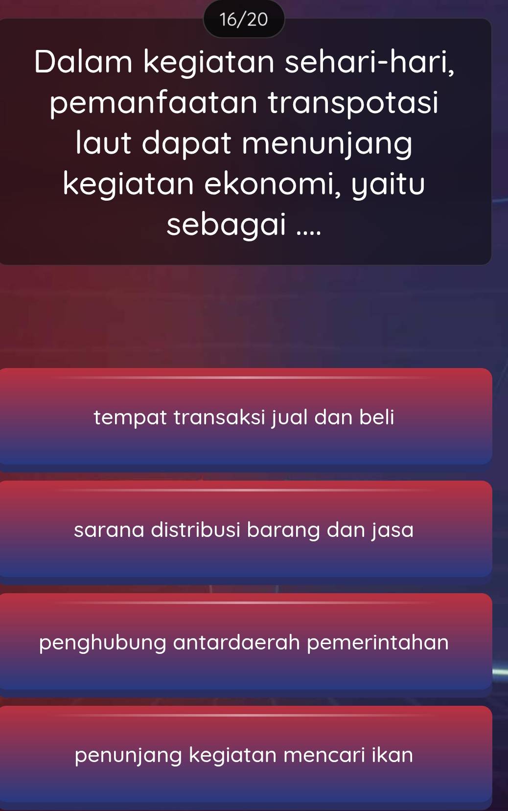 16/20
Dalam kegiatan sehari-hari,
pemanfaatan transpotasi
laut dapat menunjang
kegiatan ekonomi, yaitu
sebagai ....
tempat transaksi jual dan beli
sarana distribusi barang dan jasa
penghubung antardaerah pemerintahan
penunjang kegiatan mencari ikan