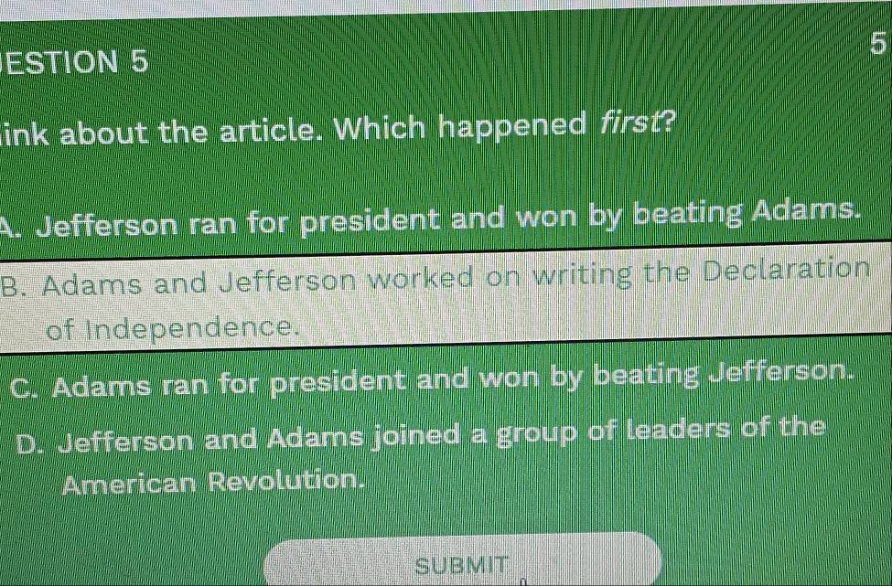 ESTION 5
link about the article. Which happened first?
Jefferson ran for president and won by beating Adams.
B. Adams and Jefferson worked on writing the Declaration
of Independence.
C. Adams ran for president and won by beating Jefferson.
D. Jefferson and Adams joined a group of leaders of the
American Revolution.
SUBMIT