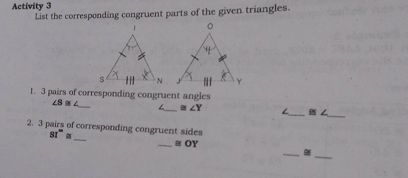 Activity 3
List the corresponding congruent parts of the given triangles.
1. 3 pairs of corresponding congruent angles
∠ S≌ ∠ _
∠_ ≌ ∠ Y
_ ≌ ∠ _
2. 3 pairs of corresponding congruent sides
SI'''≌
_
_≅ OY
_
_