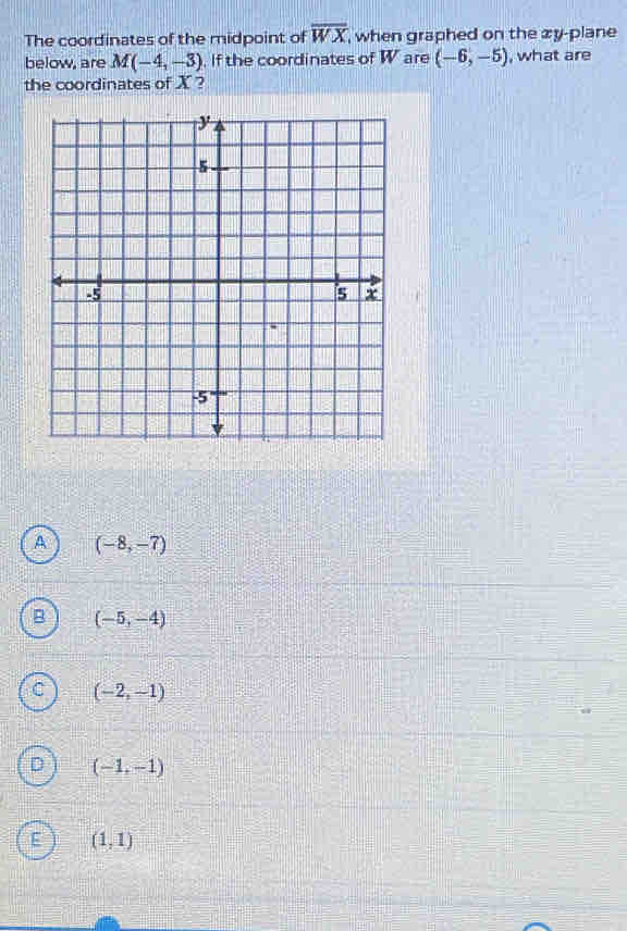 The coordinates of the midpoint of overline WX , when graphed on the zy -plane 
below, are M(-4,-3). If the coordinates of W are (-6,-5) , what are
the coordinates of X ?
A (-8,-7)
B (-5,-4)
C (-2,-1)
(-1,-1)
(1,1)