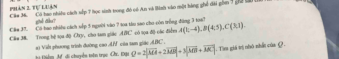 phần 2. tự luận 
Câu 36. Có bao nhiêu cách xếp 7 học sinh trong đó có An và Bình vào một hàng ghế dài gồm 7 ghế sáo U 
The 
ghề đầu? 
Câu 37. Có bao nhiêu cách xếp 5 người vào 7 toa tàu sao cho còn trống đúng 3 toa? 
Câu 38. Trong hệ tọa độ Oxy, cho tam giác ABC có tọa độ các điểm A(1;-4), B(4;5), C(3;1). 
a) Viết phương trình đường cao AH của tam giác ABC. 
h) Điểm M di chuyển trên trục Ox. Đặt Q=2|vector MA+2vector MB|+3|vector MB+vector MC|. Tìm giá trị nhỏ nhất của Q.