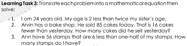 Learning Task 3: Translate each problem into a mathematical equation then 
solve: 
1. I am 24 years old. My age is 2 less than twice my sister's age. 
2. Arvin has a bake shop. He sold 85 cakes today. That is 16 cakes 
fewer than yesterday. How many cakes did he sell yesterday? 
3. Ann have 56 stamps that are 6 less than one-half of my stamps. How 
many stamps do I have?