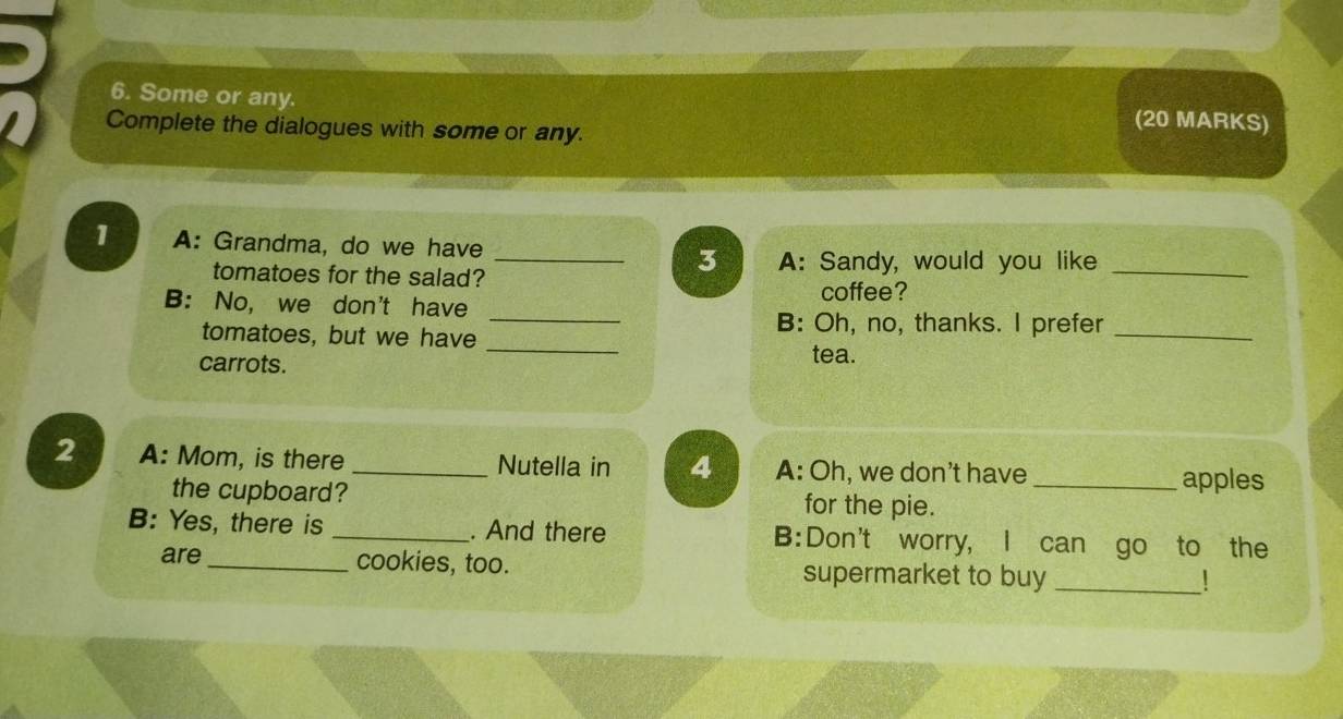 Some or any. (20 MARKS) 
Complete the dialogues with some or any. 
1 A: Grandma, do we have 
tomatoes for the salad? 
_3 A: Sandy, would you like_ 
coffee? 
_ 
B: No, we don't have 
_ 
B: Oh, no, thanks. I prefer_ 
tomatoes, but we have 
carrots. 
tea. 
2 A: Mom, is there _Nutella in 4 A: Oh, we don't have 
the cupboard? for the pie._ 
apples 
B: Yes, there is _. And there B:Don't worry, I can go to the 
are _cookies, too. supermarket to buy_