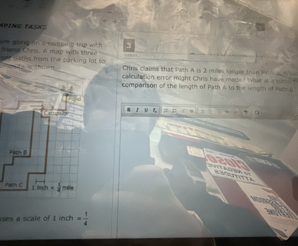 PING TASK
are going on a camping trip with. 3
friend Chris. A map with three OANIEL
ont paths from the parking lot to 
soe  ite is shown . Chris claims that Path A is 2 miles longer than Path a. Wha
calculation error might Chris have made? What is a conect
comparison of the length of Path A to the length of Path B
B 1 U
320lP VITAD3M GT
23gutitta
P
MOOREEA
ses a scale of 1 inch = 1/4 
3Mold