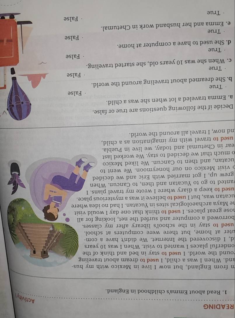 READING
Activityl
1. Read about Emma's childhood in England.
m from England, but now I live in Mexico with my hus-
and. When I was a child, I used to dream about traveling
round the world. I used to stay in bed and think of the
onderful places I wanted to visit. When I was 10 years
d, I discovered the Internet. We didn't have a com-
uter at home, but there were computers at school.
used to stay in the school's library after my classes.
borrowed a computer and surfed the net, looking for all
nose great places. I used to think that one day I would visit
he Maya archaeological sites in Yucatan. I had no idea where
ucatan was, but I used to believe it was a mysterious place.
used to keep a diary where I wrote my travel plans. I
vanted to go to Yucatan and then, to Cancun. When
grew up, I got married with Eric and we decided
o visit Mexico on our honeymoon. We went to
ucatan, and then to Cancun. We liked Mexico
o much that we decided to stay. We worked last
ear in Chetumal and today, we live in Puebla.
used to travel with my imagination as a child,
nd now, I travel all around the world.
Decide if the following questions are true or false.
a. Emma traveled a lot when she was a child.
False
True
b. She dreamed about traveling around the world.
False
。 True
c. When she was 10 years old, she started traveling.
False
True
d. She used to have a computer at home.
True False
e. Emma and her husband work in Chetumal.
True False