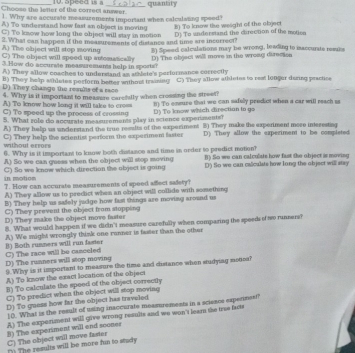 Speed is a
Choose the letter of the correct answer. quantity
1. Why are accurate measurements important when calculating speed?
A) To understand how fast an object is moving B) To know the weight of the object
C) To know how long the object will stay in motion D) To understand the direction of the motion
2. What can happen if the measurements of distance and time are incorrect?
A) The object will stop moving B) Speed calculations may be wrong, leading to inaccurate results
C) The object will speed up automatically D) The object will move in the wrong direction
3.How do accurate measurements help in sports?
A) They allow coaches to understand an athlete's performance correctly
B) They help athletes perform better without training C) They allow athletes to rest longer during practice
D) They change the results of a race
4. Why is it important to measure carefully when crossing the street?
A) To know how long it will take to cross B) To ensure that we can safely predict when a car will reach us
C) To speed up the process of crossing D) To know which direction to go
5. What role do accurate measurements play in science experiments?
A) They help us understand the true results of the experiment B) They make the experiment more interesting
C) They help the scientist perform the experiment faster D) They allow the experiment to be completed
without errors
6. Why is it important to know both distance and time in order to predict motion?
A) So we can guess when the object will stop moving B) So we can calculate how fast the object is moving
C) So we know which direction the object is going D) So we can calculate how long the object will stay
in motion
7. How can accurate measurements of speed affect safety?
A) They allow us to predict when an object will collide with something
B) They help us safely judge how fast things are moving around us
C) They prevent the object from stopping
D) They make the object move faster
8. What would happen if we didn't measure carefully when comparing the speeds of two runners?
A) We might wrongly think one runner is faster than the other
B) Both runners will run faster
C) The race will be canceled
D) The runners will stop moving
9. Why is it important to measure the time and distance when studying motion?
A) To know the exact location of the object
B) To calculate the speed of the object correctly
C) To predict when the object will stop moving
D) To guess how far the object has traveled
10. What is the result of using inaccurate measurements in a science experiment?
A) The experiment will give wrong results and we won’t learn the true facts
B) The experiment will end sooner
C) The object will move faster
() The results will be more fun to study