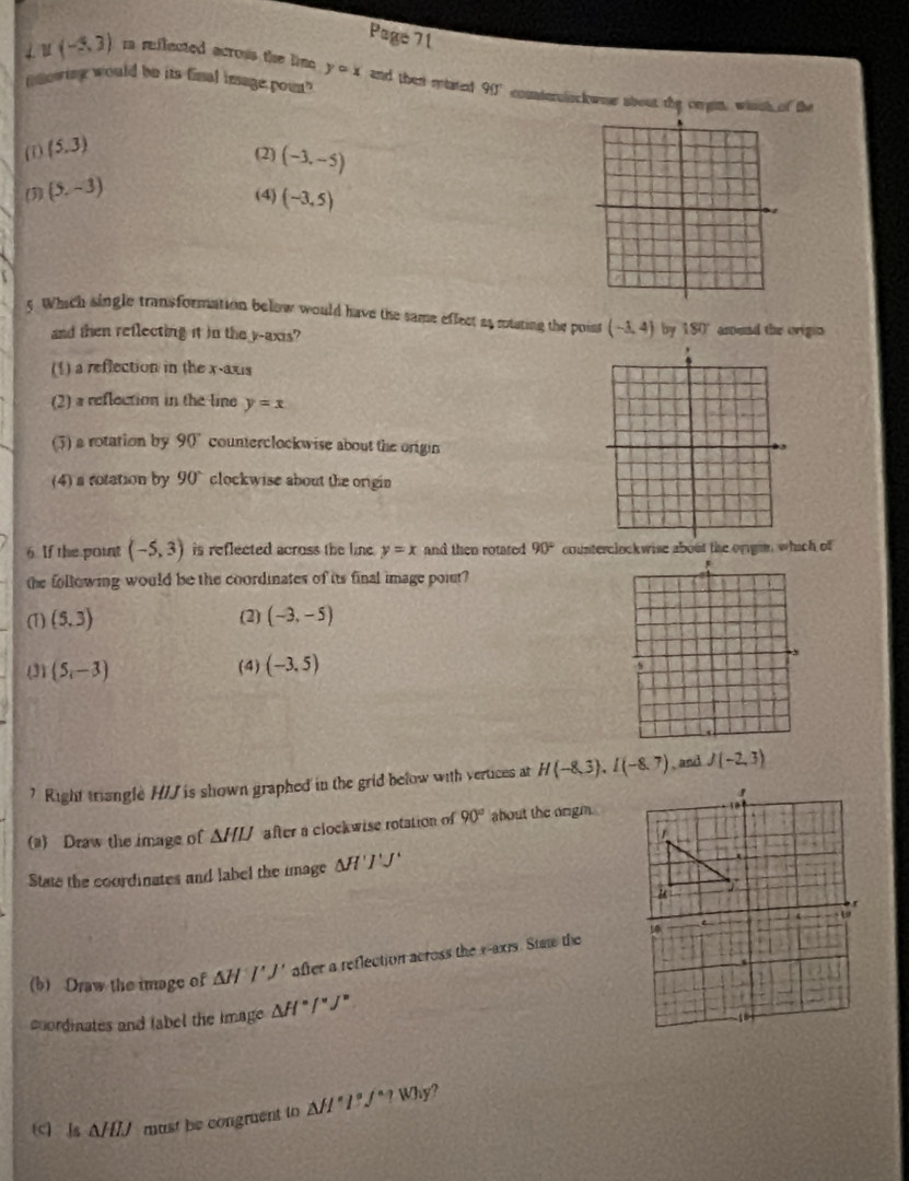 Page 71
u(-5,3) i reflected acrous the lime ycirc x and then miated 
mnowing would be its final image poun" 90° couterolackwoe about the oergin, winch of the
(1) (5,3)
(2) (-3,-5)
(3) (5,-3) (4) (-3,5)
5. Which single transformation below would have the same effect as muating the point (-3,4) by 180° arend the orign
and then reflecting it in the y-axis?
(1) a reflection in the x-axis
(2) a reflection in the line y=x
(5) a rotation by 90° counterclockwise about the origin
(4) a rotation by 90° clockwise about the origin
6. If the point (-5,3) is reflected across the line . y=x and then rotased 90° counterclockwise about the origin, which of
the following would be the coordinates of its final image poiut?
(1) (5,3) (2) (-3,-5)
(3) (5,-3) (4) (-3,5)
s
? Right triangle H/J is shown graphed in the grid below with vertices at H(-8,3), I(-8,7) , and J(-2,3)
(a) Draw the image of △ HIJ after a clockwise rotation of 90° about the origm.
State the coordinates and label the image △ H'J'J'
(b) Draw the image of △ H'J' after a reflection across the x-axis. Staw the
coordinates and tabel the image △ H^=/^circ J°
(c) Is △ HIJ must be congruent to △ H°l°/^circ ?Why a