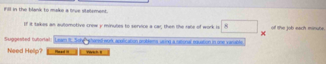 F'll in the blank to make a true statement. 
If it takes an automotive crew y minutes to service a car; then the rate of work is 8 of the job each minute. 
Suggested tutorial: Leam It: Sohe shared-work application problems using a rational equation in one variable 
Need Help? Read II Watch !