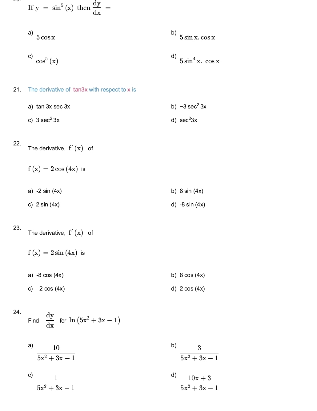 If y=sin^5(x) then  dy/dx =
a)
b)
5cos x
5sin x.cos x
c)
d)
cos^5(x)
5sin^4x.cos x
21. The derivative of tan 3x with respect to x is
a) tan 3xsec 3x b) -3sec^23x
c) 3sec^23x d) sec^23x
22.
The derivative, f'(x) of
f(x)=2cos (4x) is
a) -2sin (4x) b) 8sin (4x)
c) 2sin (4x) d) -8sin (4x)
23.
The derivative, f'(x) of
f(x)=2sin (4x) is
a) -8cos (4x) b) 8cos (4x)
c) -2cos (4x) d) 2cos (4x)
24.
Find  dy/dx  for ln (5x^2+3x-1)
a)  10/5x^2+3x-1 
b)  3/5x^2+3x-1 
c)  1/5x^2+3x-1 
d)  (10x+3)/5x^2+3x-1 