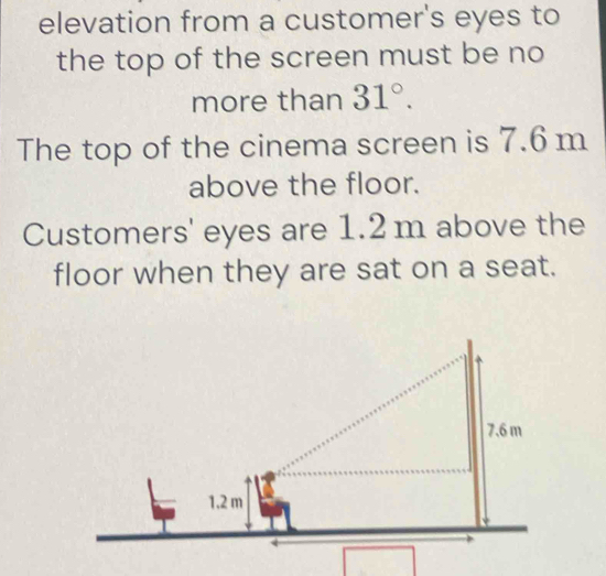 elevation from a customer's eyes to 
the top of the screen must be no 
more than 31°. 
The top of the cinema screen is 7.6 m
above the floor. 
Customers' eyes are 1.2m above the 
floor when they are sat on a seat.