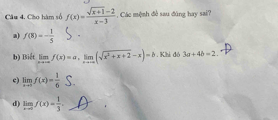 Cho hàm số f(x)= (sqrt(x+1)-2)/x-3 . Các mệnh đề sau đúng hay sai?
a) f(8)=- 1/5 
b) Biết limlimits _xto +∈fty f(x)=a, limlimits _xto +∈fty (sqrt(x^2+x+2)-x)=b. Khi đó 3a+4b=2.
c) limlimits _xto 3f(x)= 1/6 
d) limlimits _xto 0f(x)= 1/3 .